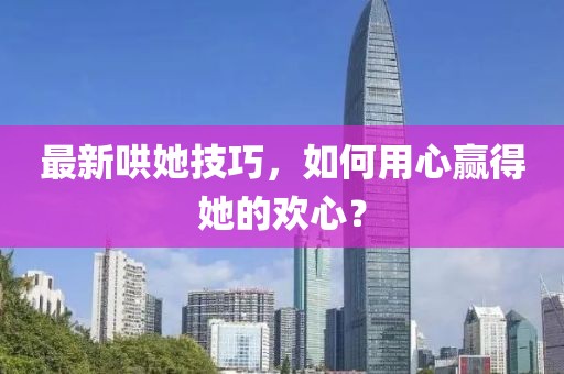 最新哄她技巧，如何用心赢得她的欢心？