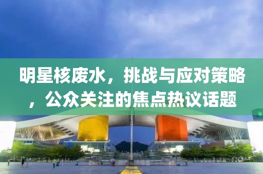明星核废水，挑战与应对策略，公众关注的焦点热议话题
