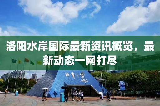 洛阳水岸国际最新资讯概览，最新动态一网打尽