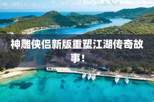 神雕侠侣新版重塑江湖传奇故事！