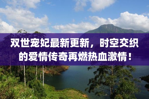 双世宠妃最新更新，时空交织的爱情传奇再燃热血激情！