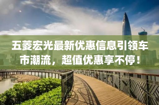 五菱宏光最新优惠信息引领车市潮流，超值优惠享不停！