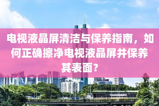 电视液晶屏清洁与保养指南，如何正确擦净电视液晶屏并保养其表面？