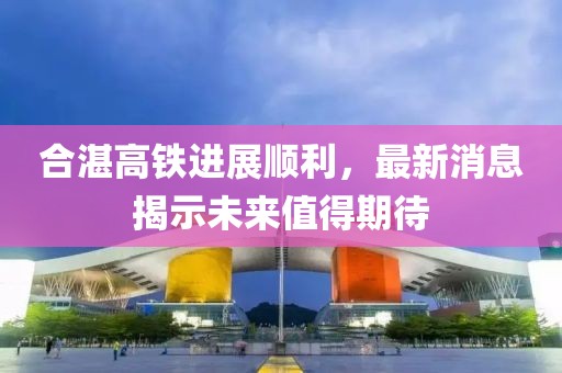 合湛高铁进展顺利，最新消息揭示未来值得期待