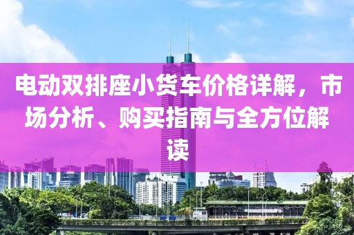 电动双排座小货车价格详解，市场分析、购买指南与全方位解读
