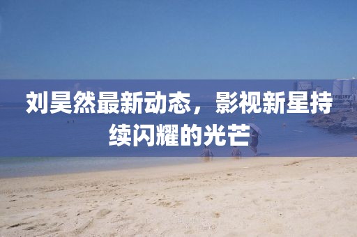 刘昊然最新动态，影视新星持续闪耀的光芒