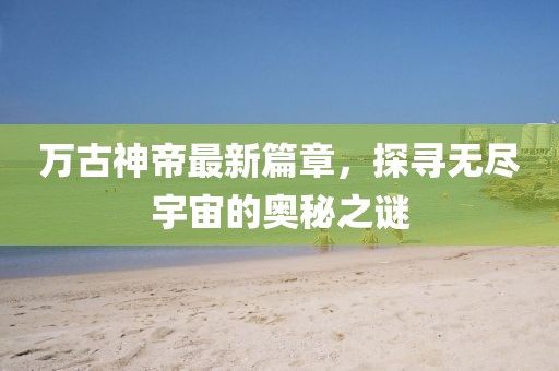 万古神帝最新篇章，探寻无尽宇宙的奥秘之谜