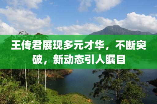 王传君展现多元才华，不断突破，新动态引人瞩目
