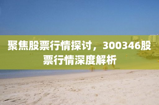 聚焦股票行情探讨，300346股票行情深度解析