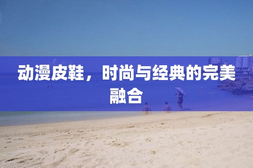 动漫皮鞋，时尚与经典的完美融合