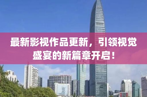 最新影视作品更新，引领视觉盛宴的新篇章开启！