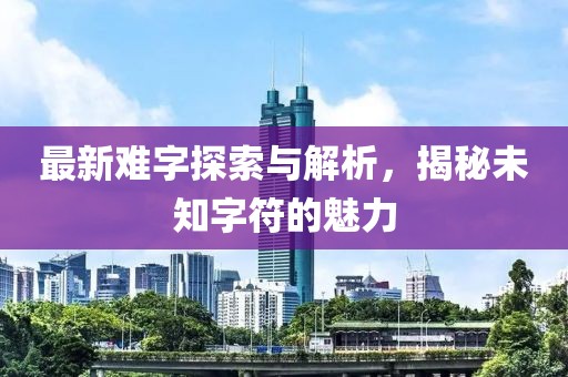 最新难字探索与解析，揭秘未知字符的魅力