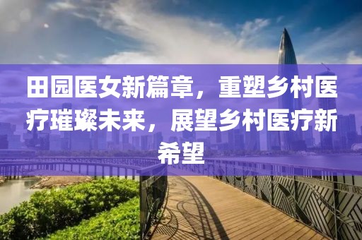 田园医女新篇章，重塑乡村医疗璀璨未来，展望乡村医疗新希望