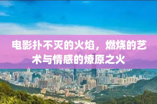 电影扑不灭的火焰，燃烧的艺术与情感的燎原之火