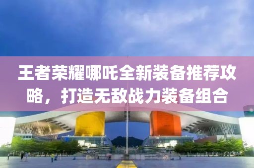 王者荣耀哪吒全新装备推荐攻略，打造无敌战力装备组合