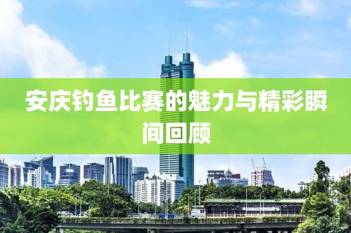 安庆钓鱼比赛的魅力与精彩瞬间回顾