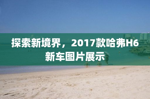 探索新境界，2017款哈弗H6新车图片展示