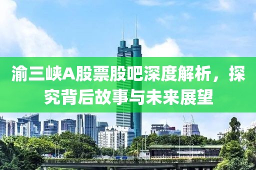 渝三峡A股票股吧深度解析，探究背后故事与未来展望