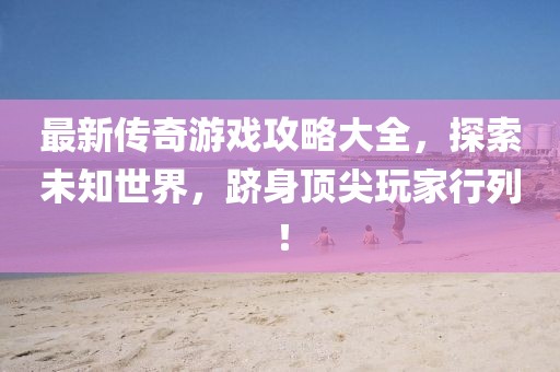 最新传奇游戏攻略大全，探索未知世界，跻身顶尖玩家行列！