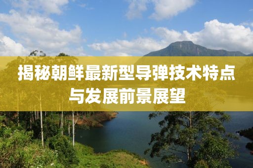 揭秘朝鲜最新型导弹技术特点与发展前景展望