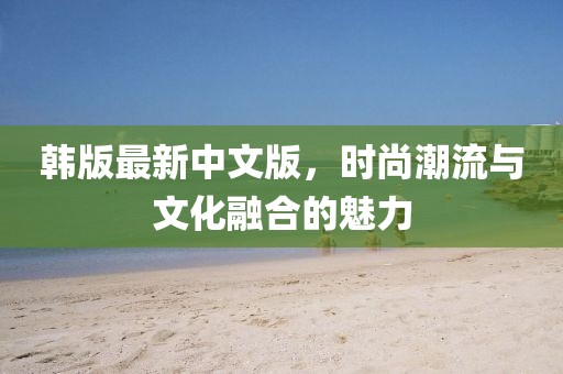 韩版最新中文版，时尚潮流与文化融合的魅力