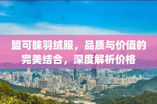 盟可睐羽绒服，品质与价值的完美结合，深度解析价格