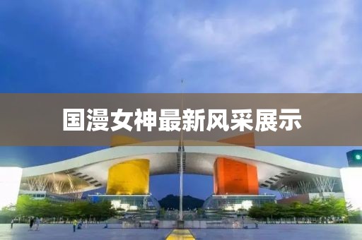 国漫女神最新风采展示