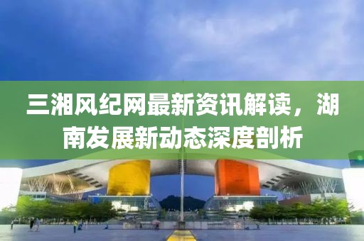 三湘风纪网最新资讯解读，湖南发展新动态深度剖析