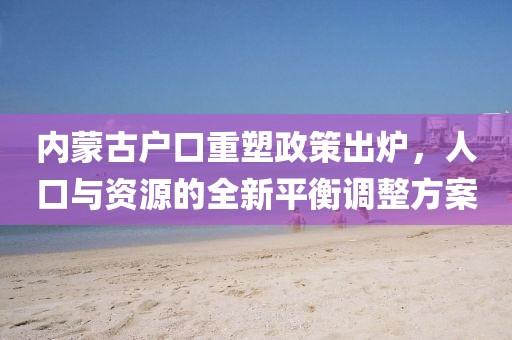 内蒙古户口重塑政策出炉，人口与资源的全新平衡调整方案