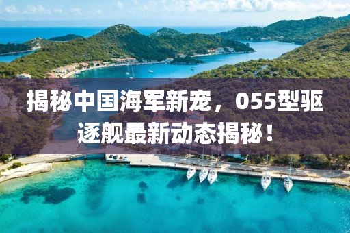 揭秘中国海军新宠，055型驱逐舰最新动态揭秘！