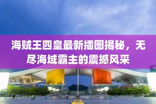 海贼王四皇最新插图揭秘，无尽海域霸主的震撼风采