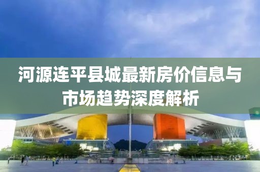 河源连平县城最新房价信息与市场趋势深度解析