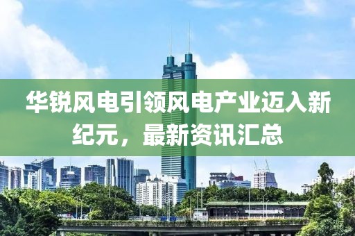 华锐风电引领风电产业迈入新纪元，最新资讯汇总
