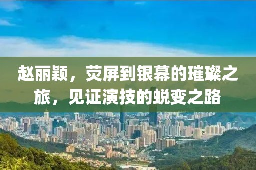 赵丽颖，荧屏到银幕的璀璨之旅，见证演技的蜕变之路