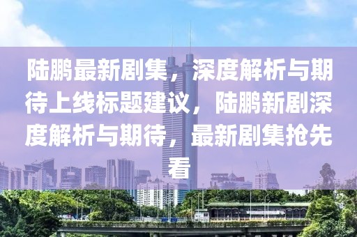 陆鹏最新剧集，深度解析与期待上线标题建议，陆鹏新剧深度解析与期待，最新剧集抢先看