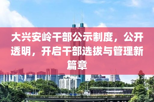 大兴安岭干部公示制度，公开透明，开启干部选拔与管理新篇章