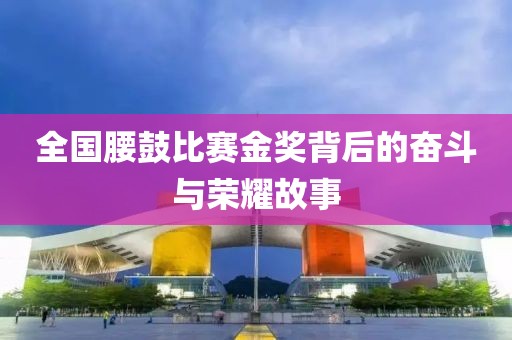 全国腰鼓比赛金奖背后的奋斗与荣耀故事