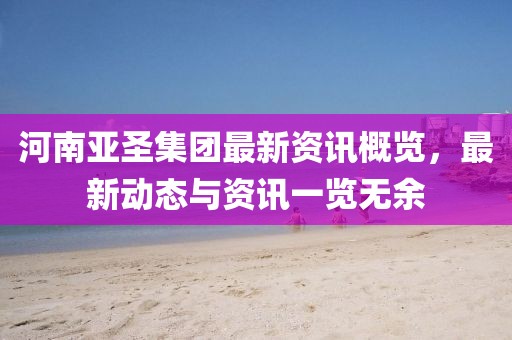 河南亚圣集团最新资讯概览，最新动态与资讯一览无余