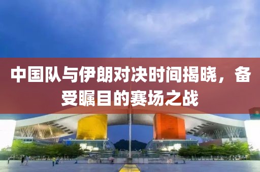 中国队与伊朗对决时间揭晓，备受瞩目的赛场之战