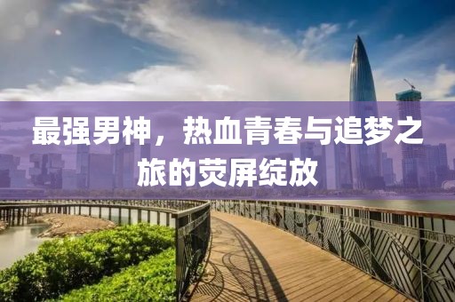 最强男神，热血青春与追梦之旅的荧屏绽放