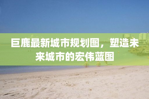 巨鹿最新城市规划图，塑造未来城市的宏伟蓝图