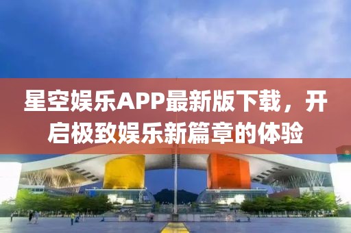 星空娱乐APP最新版下载，开启极致娱乐新篇章的体验