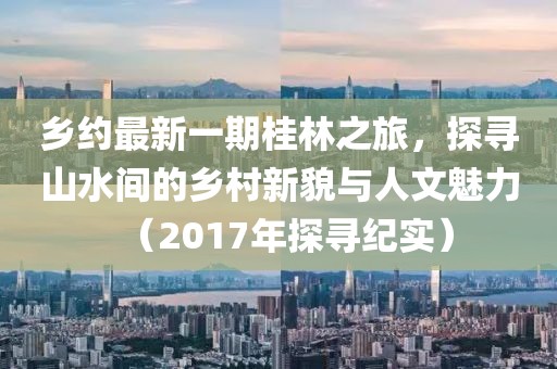 乡约最新一期桂林之旅，探寻山水间的乡村新貌与人文魅力（2017年探寻纪实）