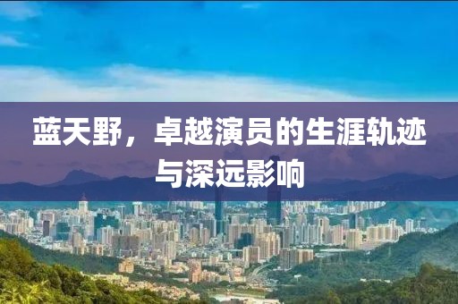 蓝天野，卓越演员的生涯轨迹与深远影响