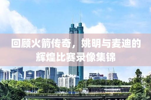 回顾火箭传奇，姚明与麦迪的辉煌比赛录像集锦