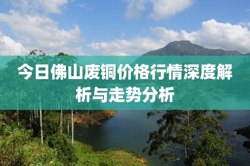 今日佛山废铜价格行情深度解析与走势分析