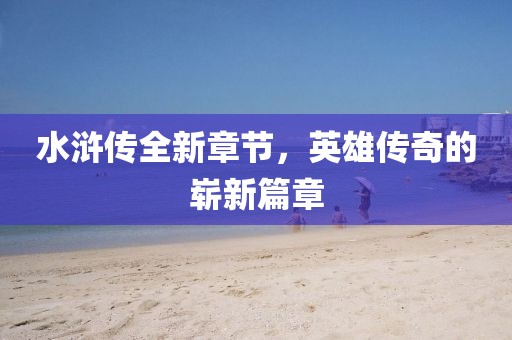 水浒传全新章节，英雄传奇的崭新篇章