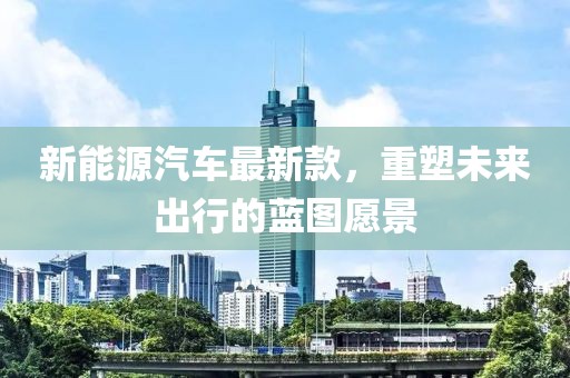 新能源汽车最新款，重塑未来出行的蓝图愿景