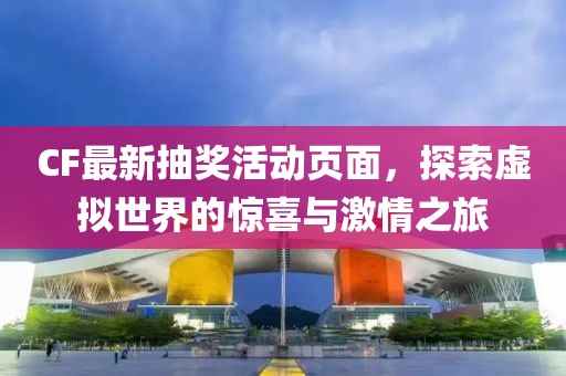 CF最新抽奖活动页面，探索虚拟世界的惊喜与激情之旅