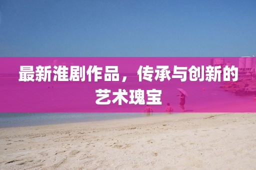最新淮剧作品，传承与创新的艺术瑰宝